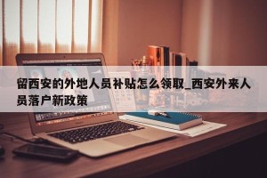 留西安的外地人员补贴怎么领取_西安外来人员落户新政策