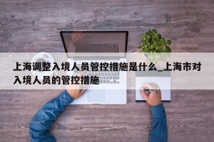 上海调整入境人员管控措施是什么_上海市对入境人员的管控措施