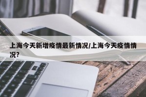 上海今天新增疫情最新情况/上海今天疫情情况?