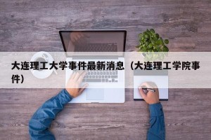 大连理工大学事件最新消息（大连理工学院事件）