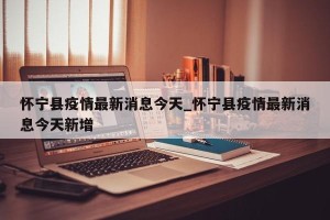 怀宁县疫情最新消息今天_怀宁县疫情最新消息今天新增