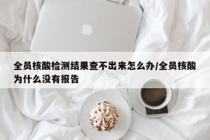 全员核酸检测结果查不出来怎么办/全员核酸为什么没有报告