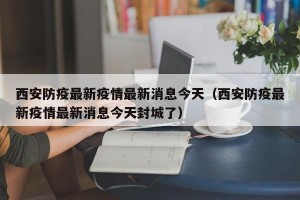 西安防疫最新疫情最新消息今天（西安防疫最新疫情最新消息今天封城了）