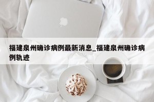 福建泉州确诊病例最新消息_福建泉州确诊病例轨迹