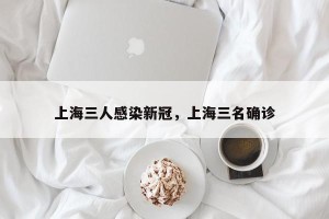 上海三人感染新冠，上海三名确诊