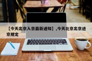 【今天出京入京最新通知】,今天北京出京进京规定