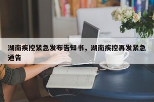 湖南疾控紧急发布告知书，湖南疾控再发紧急通告