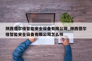 陕西德尔格智能安全设备有限公司_陕西德尔格智能安全设备有限公司怎么样