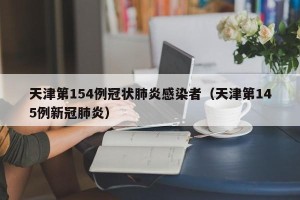 天津第154例冠状肺炎感染者（天津第145例新冠肺炎）