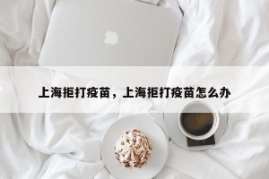 上海拒打疫苗，上海拒打疫苗怎么办