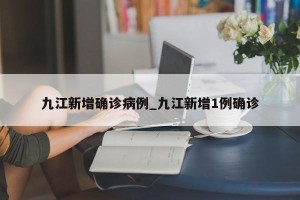九江新增确诊病例_九江新增1例确诊