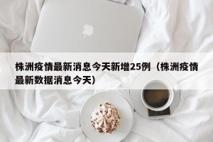 株洲疫情最新消息今天新增25例（株洲疫情最新数据消息今天）
