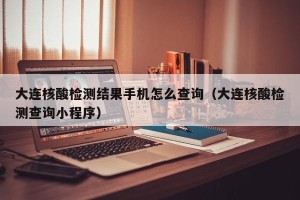 大连核酸检测结果手机怎么查询（大连核酸检测查询小程序）
