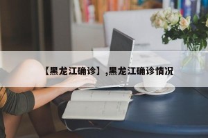 【黑龙江确诊】,黑龙江确诊情况