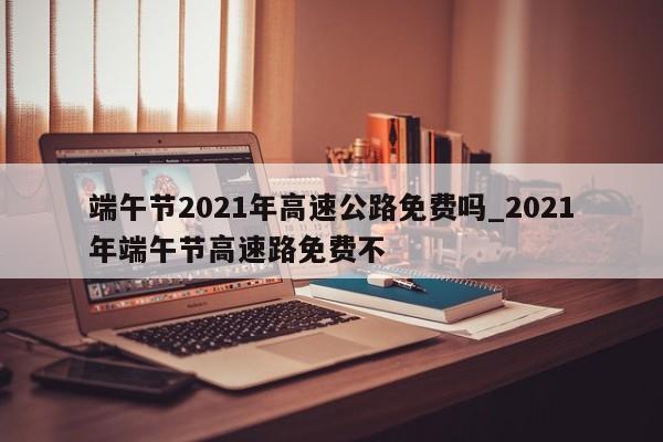 端午节2021年高速公路免费吗_2021年端午节高速路免费不