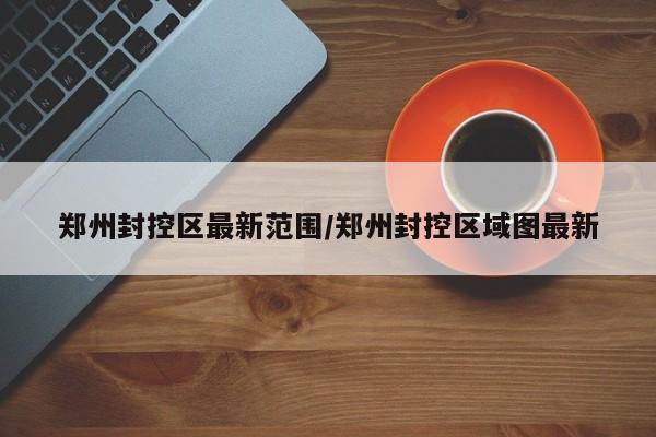 郑州封控区最新范围/郑州封控区域图最新