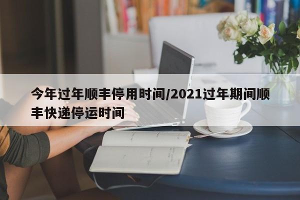 今年过年顺丰停用时间/2021过年期间顺丰快递停运时间