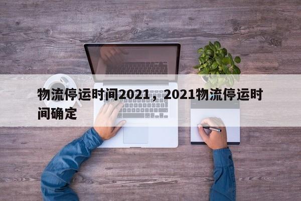 物流停运时间2021,2021物流停运时间确定