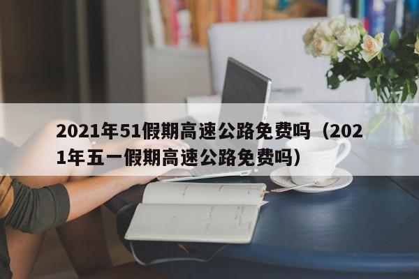 2021年51假期高速公路免费吗(2021年五一假期高速公路免费吗)